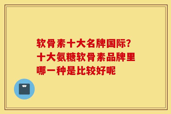 软骨素十大名牌国际？十大氨糖软骨素品牌里哪一种是比较好呢