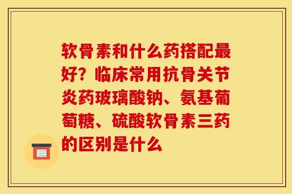 软骨素和什么药搭配最好？临床常用抗骨关节炎药玻璃酸钠、氨基葡萄糖、硫酸软骨素三药的区别是什么