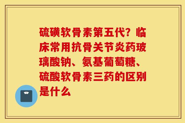 硫磺软骨素第五代？临床常用抗骨关节炎药玻璃酸钠、氨基葡萄糖、硫酸软骨素三药的区别是什么