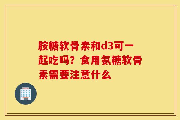 胺糖软骨素和d3可一起吃吗？食用氨糖软骨素需要注意什么