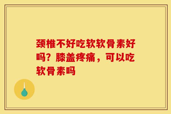 颈椎不好吃软软骨素好吗？膝盖疼痛，可以吃软骨素吗