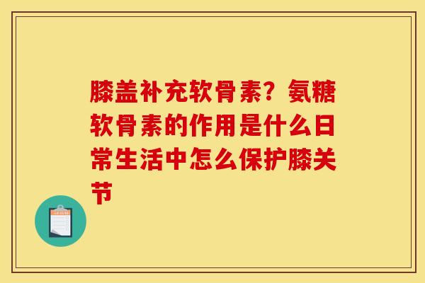 膝盖补充软骨素？氨糖软骨素的作用是什么日常生活中怎么保护膝关节