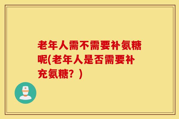 老年人需不需要补氨糖呢(老年人是否需要补充氨糖？)