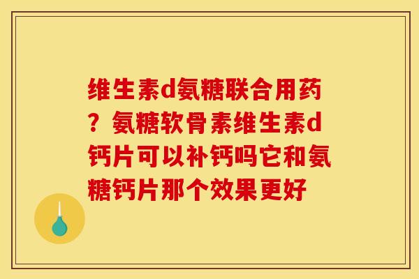 维生素d氨糖联合用药？氨糖软骨素维生素d钙片可以补钙吗它和氨糖钙片那个效果更好