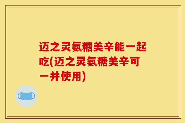 迈之灵氨糖美辛能一起吃(迈之灵氨糖美辛可一并使用)