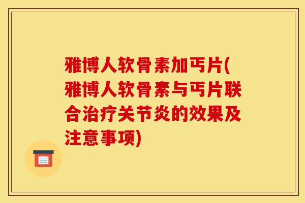雅博人软骨素加丐片(雅博人软骨素与丐片联合治疗关节炎的效果及注意事项)