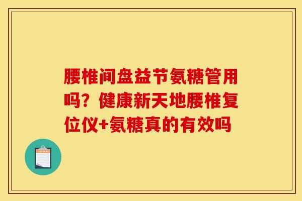 腰椎间盘益节氨糖管用吗?健康新天地腰椎复位仪+氨糖真的有效吗 腰椎间盘益节氨糖管用吗?健康新天地腰椎复位仪+氨糖真的有效吗