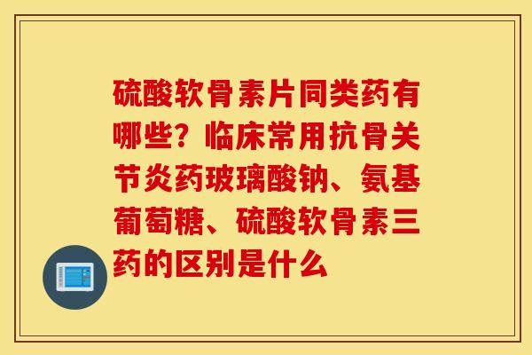 硫酸软骨素片同类药有哪些？临床常用抗骨关节炎药玻璃酸钠、氨基葡萄糖、硫酸软骨素三药的区别是什么