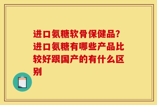 进口氨糖软骨保健品？进口氨糖有哪些产品比较好跟国产的有什么区别