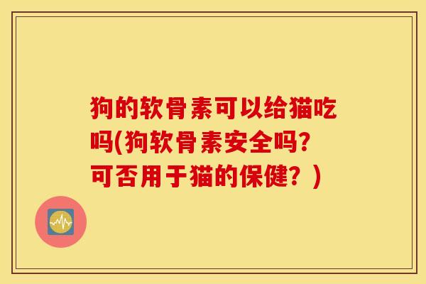 狗的软骨素可以给猫吃吗(狗软骨素安全吗?可否用于猫的保健?) 狗的软骨素可以给猫吃吗(狗软骨素安全吗?可否用于猫的保健?)