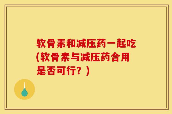 软骨素和减压药一起吃(软骨素与减压药合用是否可行？)