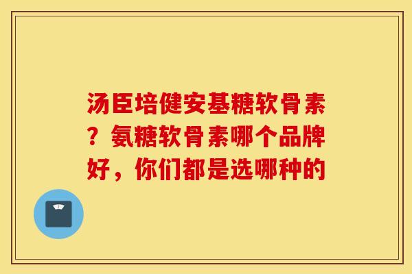 汤臣培健安基糖软骨素？氨糖软骨素哪个品牌好，你们都是选哪种的