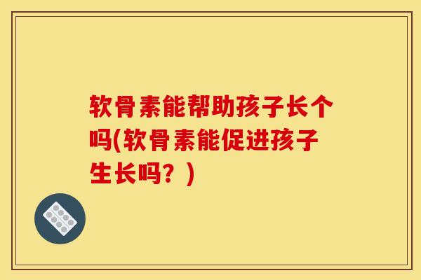 软骨素能帮助孩子长个吗(软骨素能促进孩子生长吗？)