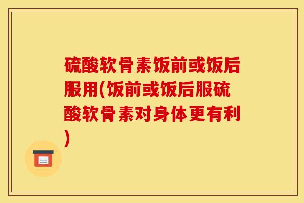 硫酸软骨素饭前或饭后服用(饭前或饭后服硫酸软骨素对身体更有利)