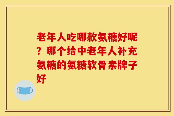 老年人吃哪款氨糖好呢？哪个给中老年人补充氨糖的氨糖软骨素牌子好