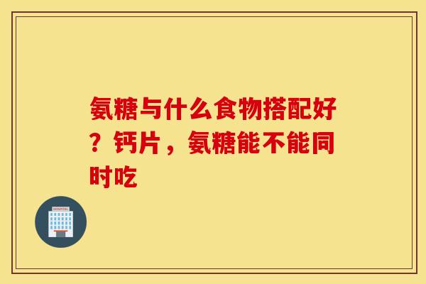 氨糖与什么食物搭配好？钙片，氨糖能不能同时吃