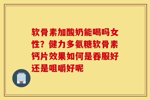 软骨素加酸奶能喝吗女性？健力多氨糖软骨素钙片效果如何是吞服好还是咀嚼好呢