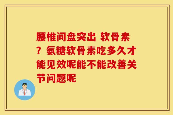 腰椎间盘突出 软骨素？氨糖软骨素吃多久才能见效呢能不能改善关节问题呢