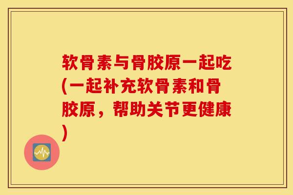 软骨素与骨胶原一起吃(一起补充软骨素和骨胶原，帮助关节更健康)
