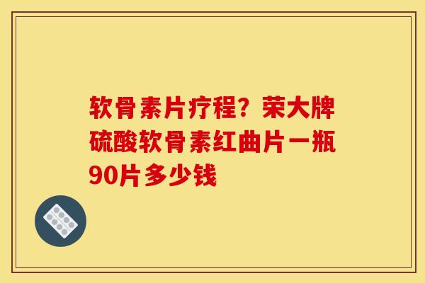 软骨素片疗程？荣大牌硫酸软骨素红曲片一瓶90片多少钱