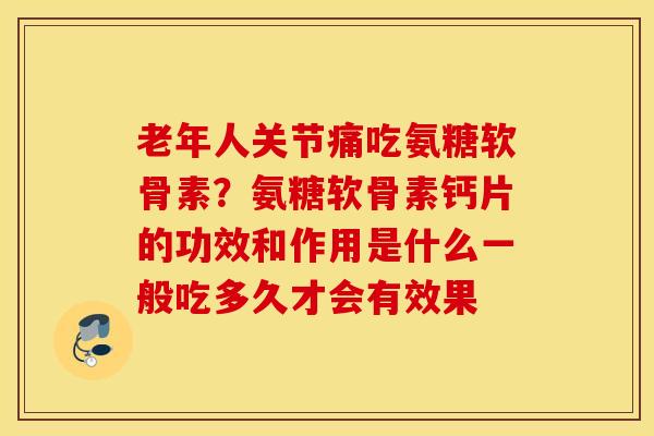 老年人关节痛吃氨糖软骨素？氨糖软骨素钙片的功效和作用是什么一般吃多久才会有效果