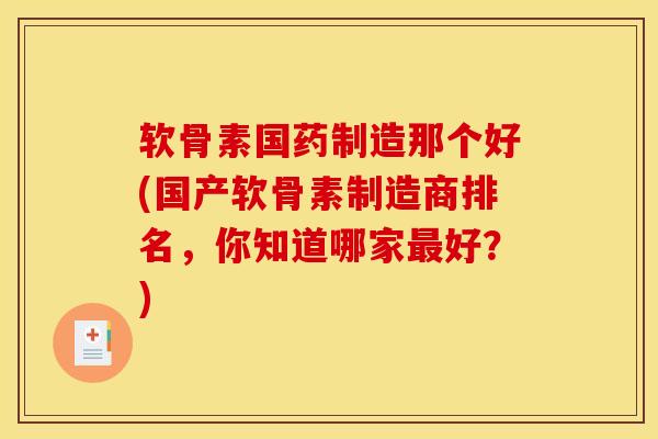 软骨素国药制造那个好(国产软骨素制造商排名，你知道哪家最好？)