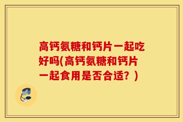 高钙氨糖和钙片一起吃好吗(高钙氨糖和钙片一起食用是否合适？)