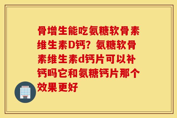 骨增生能吃氨糖软骨素维生素D钙？氨糖软骨素维生素d钙片可以补钙吗它和氨糖钙片那个效果更好