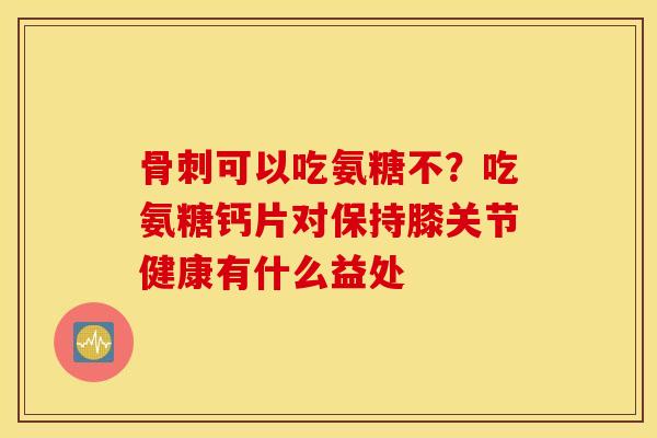骨刺可以吃氨糖不？吃氨糖钙片对保持膝关节健康有什么益处