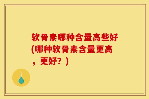 软骨素哪种含量高些好(哪种软骨素含量更高，更好？)