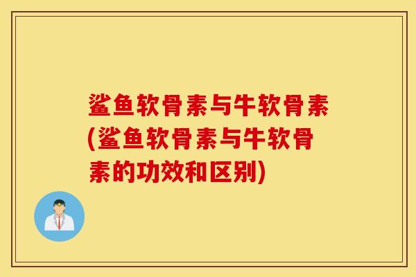 鲨鱼软骨素与牛软骨素(鲨鱼软骨素与牛软骨素的功效和区别)