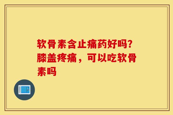 软骨素含止痛药好吗？膝盖疼痛，可以吃软骨素吗