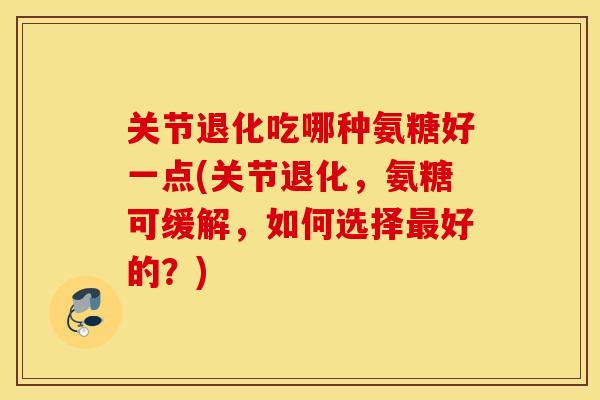 关节退化吃哪种氨糖好一点(关节退化，氨糖可缓解，如何选择最好的？)