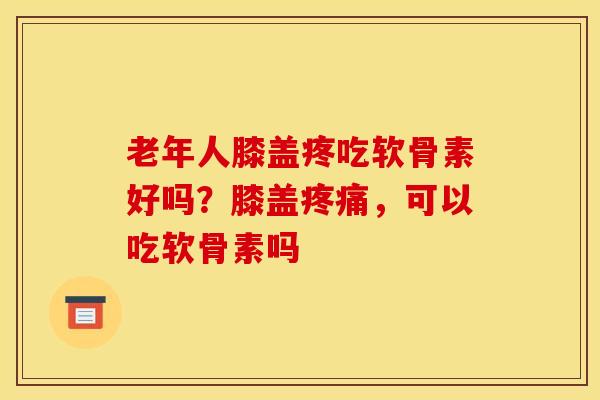 老年人膝盖疼吃软骨素好吗?膝盖疼痛,可以吃软骨素吗 老年人膝盖疼吃软骨素好吗?膝盖疼痛,可以吃软骨素吗