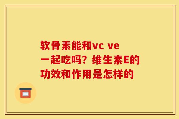 软骨素能和vc ve一起吃吗？维生素E的功效和作用是怎样的