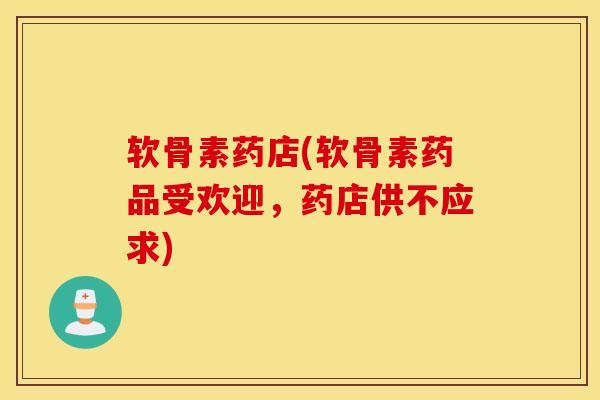 软骨素药店(软骨素药品受欢迎，药店供不应求)