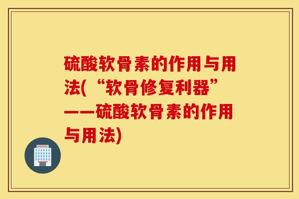 硫酸软骨素的作用与用法(“软骨修复利器”——硫酸软骨素的作用与用法)