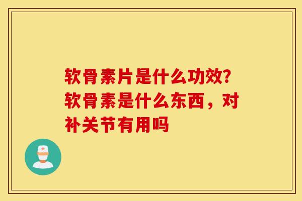 软骨素片是什么功效？软骨素是什么东西，对补关节有用吗