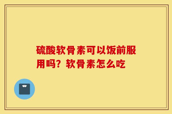 硫酸软骨素可以饭前服用吗？软骨素怎么吃