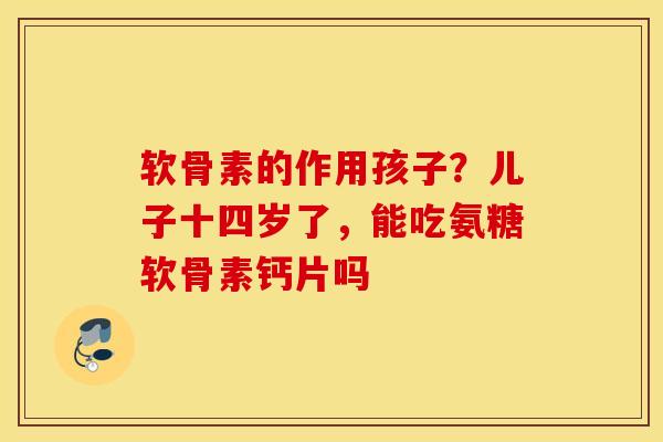 软骨素的作用孩子？儿子十四岁了，能吃氨糖软骨素钙片吗