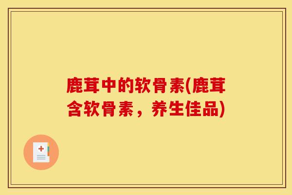 鹿茸中的软骨素(鹿茸含软骨素，养生佳品)