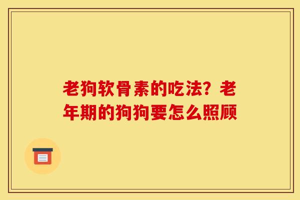 老狗软骨素的吃法？老年期的狗狗要怎么照顾