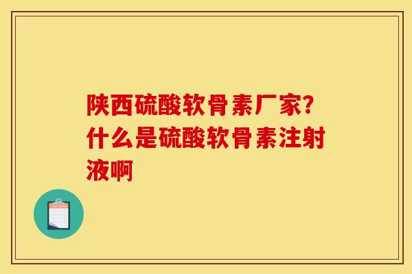 陕西硫酸软骨素厂家？什么是硫酸软骨素注射液啊