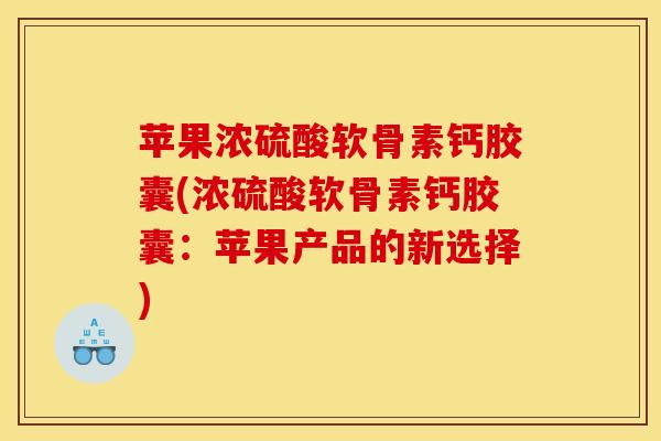 苹果浓硫酸软骨素钙胶囊(浓硫酸软骨素钙胶囊：苹果产品的新选择)