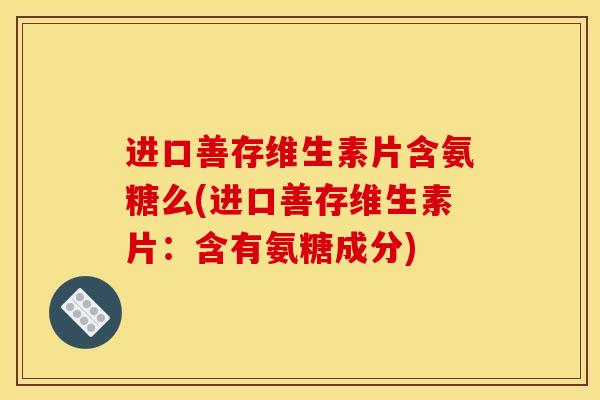 进口善存维生素片含氨糖么(进口善存维生素片：含有氨糖成分)