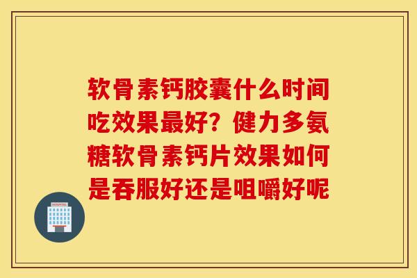 软骨素钙胶囊什么时间吃效果最好？健力多氨糖软骨素钙片效果如何是吞服好还是咀嚼好呢