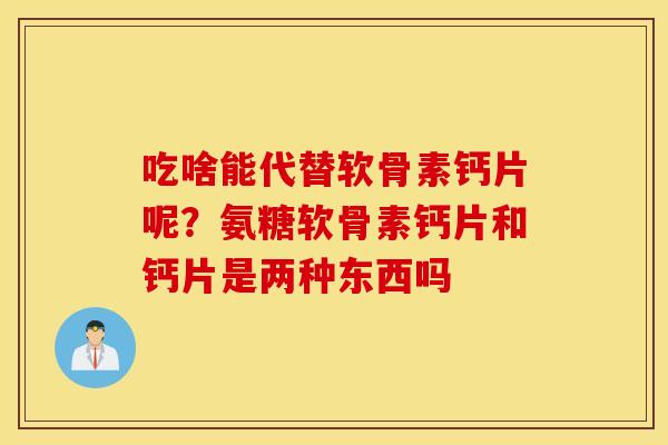 吃啥能代替软骨素钙片呢？氨糖软骨素钙片和钙片是两种东西吗