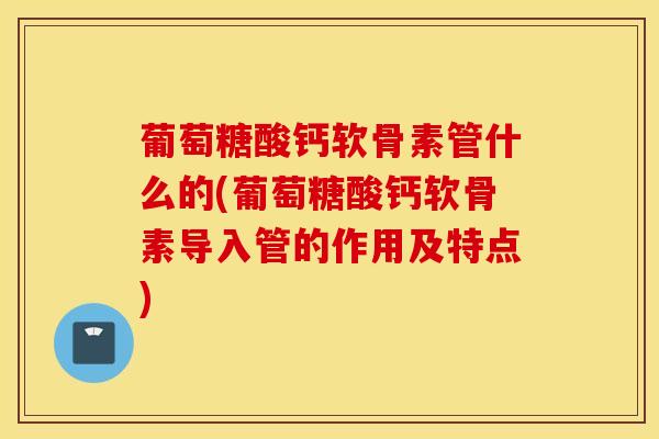 葡萄糖酸钙软骨素管什么的(葡萄糖酸钙软骨素导入管的作用及特点)