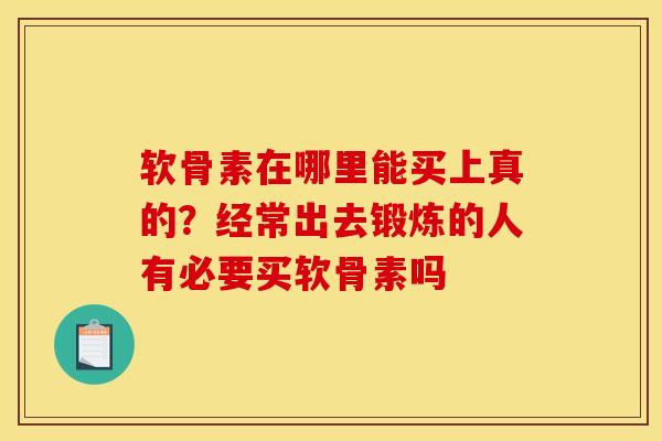 软骨素在哪里能买上真的？经常出去锻炼的人有必要买软骨素吗