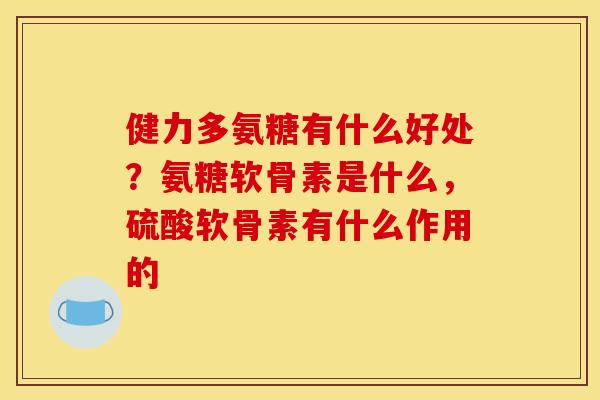 健力多氨糖有什么好处？氨糖软骨素是什么，硫酸软骨素有什么作用的